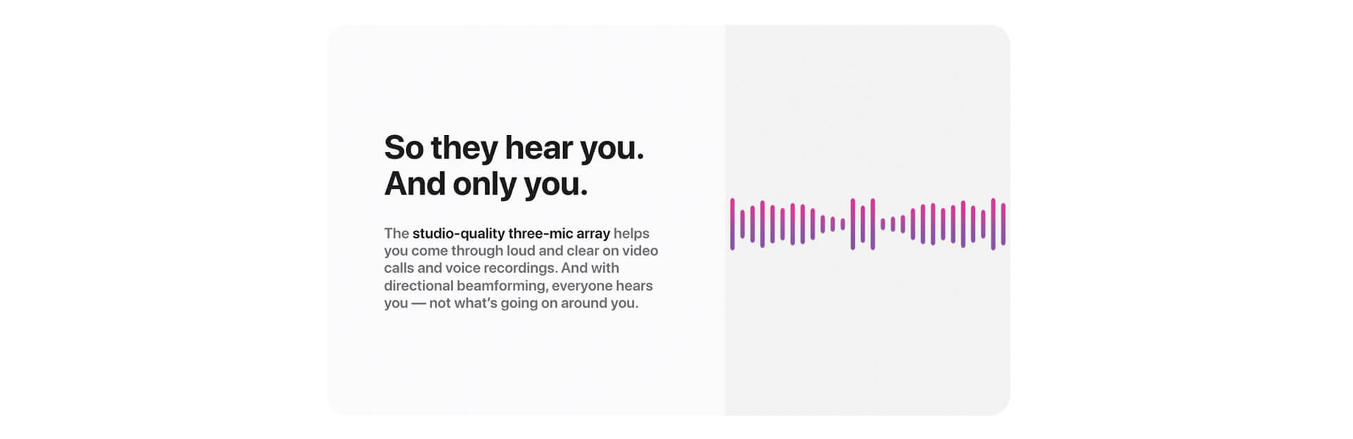 So they hear you. And only you. The studio-quality three-mic array helps you come through loud and clear on video calls and voice recordings. And with directional beamforming, everyone hears you -- not what's going on around you.